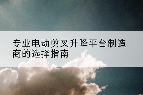 麻阳电动剪叉升降平台厂家-专业电动剪叉升降平台制造商的选择指南