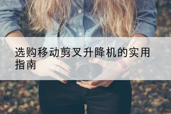 麻阳移动剪叉升降机怎么选-选购移动剪叉升降机的实用指南