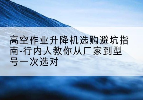 麻阳升降平台厂家-高空作业升降机选购避坑指南-行内人教你从厂家到型号一次选对