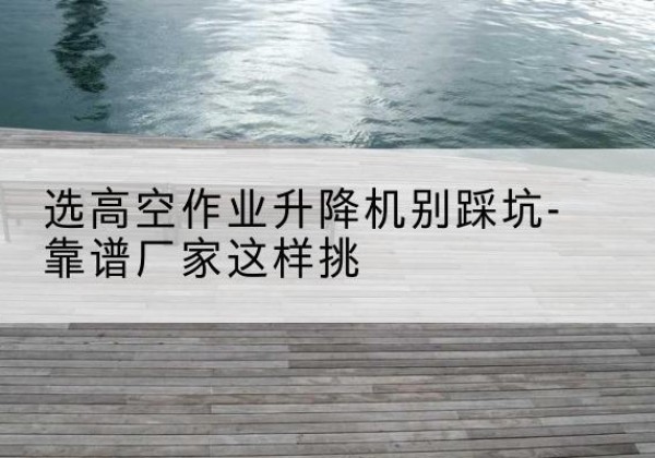 麻阳剪叉式升降机厂家-选高空作业升降机别踩坑-靠谱厂家这样挑