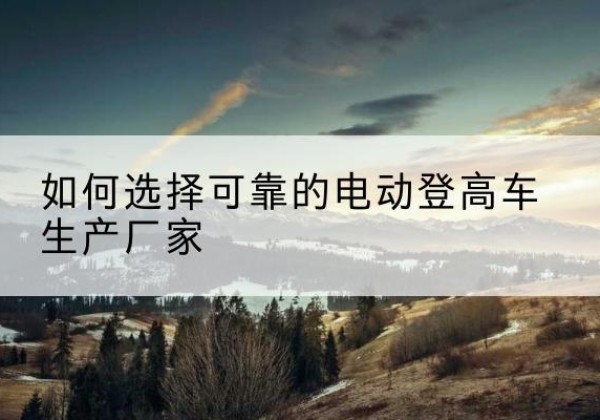 麻阳电动登高车厂家-如何选择可靠的电动登高车生产厂家