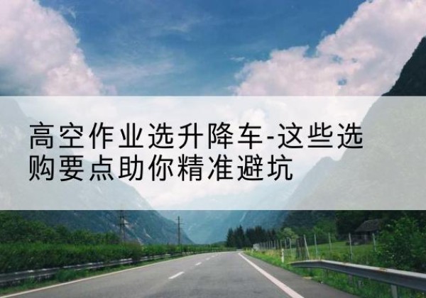 麻阳升降车厂家-高空作业选升降车-这些选购要点助你*避坑