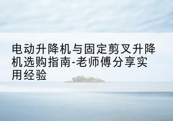 麻阳电动升降机怎么选-电动升降机与固定剪叉升降机选购指南-老师傅分享实用经验