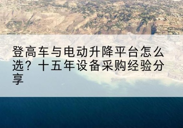 麻阳登高车厂家厂家-登高车与电动升降平台怎么选？十五年设备采购经验分享