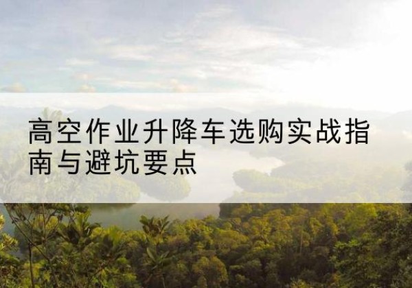 麻阳升降车怎么选-高空作业升降车选购实战指南与避坑要点