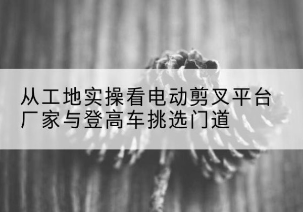 麻阳电动剪叉升降平台厂家-从工地实操看电动剪叉平台厂家与登高车挑选门道