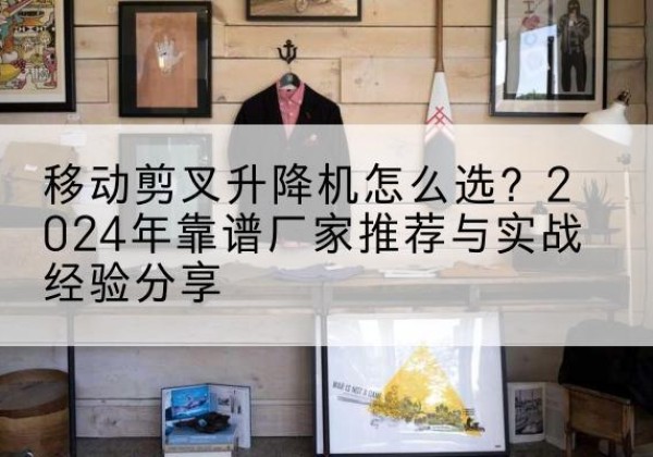 麻阳升降平台厂家推荐-移动剪叉升降机怎么选？2024年靠谱厂家推荐与实战经验分享