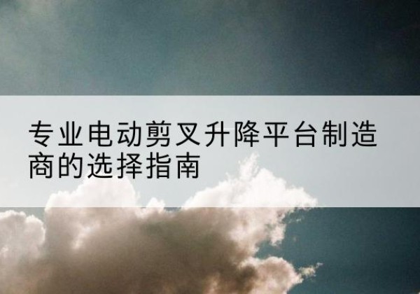 麻阳电动剪叉升降平台厂家-专业电动剪叉升降平台制造商的选择指南
